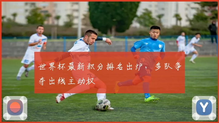 世界杯最新积分排名出炉,多队争夺出线主动权