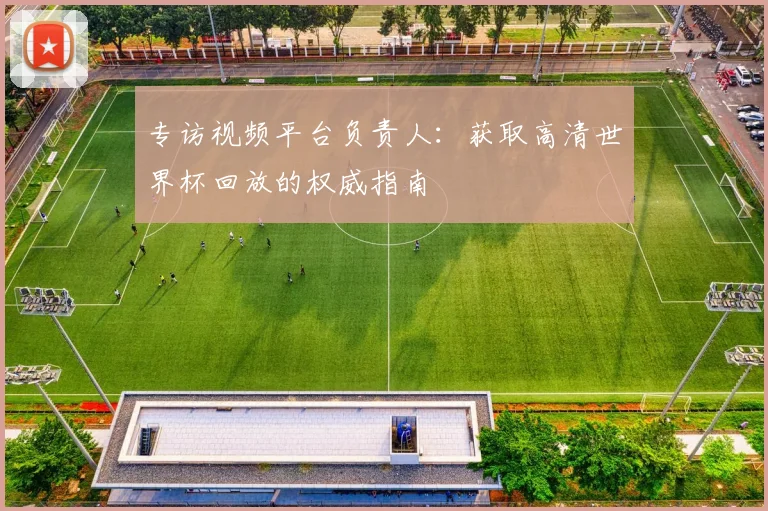 专访视频平台负责人:获取高清世界杯回放的权威指南