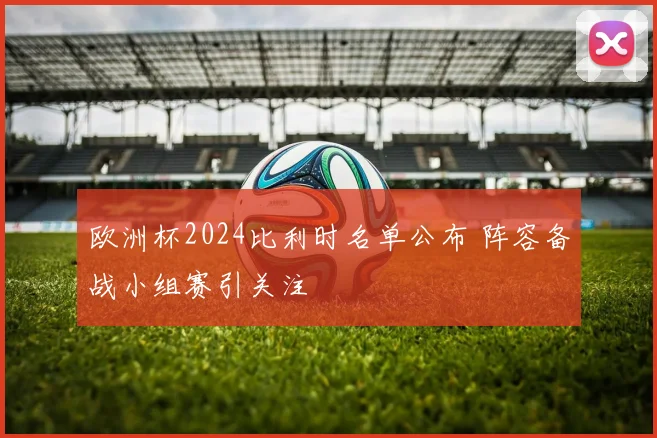 欧洲杯2024比利时名单公布 阵容备战小组赛引关注