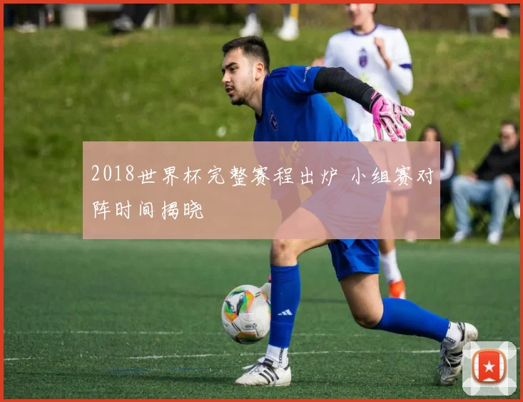 2018世界杯完整赛程出炉 小组赛对阵时间揭晓