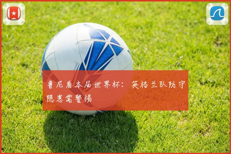 鲁尼看本届世界杯：英格兰队防守隐患需警惕