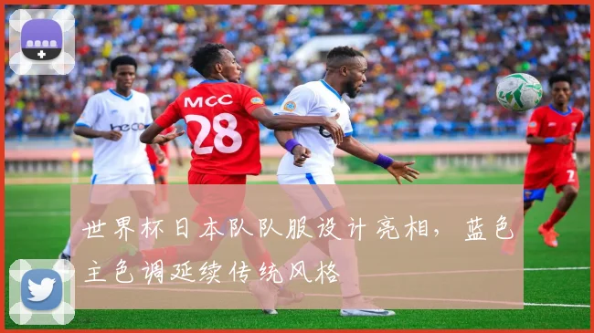 世界杯日本队队服设计亮相，蓝色主色调延续传统风格