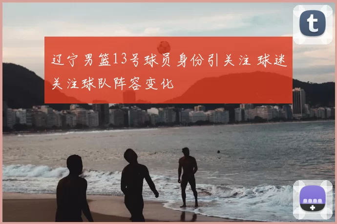 辽宁男篮13号球员身份引关注 球迷关注球队阵容变化