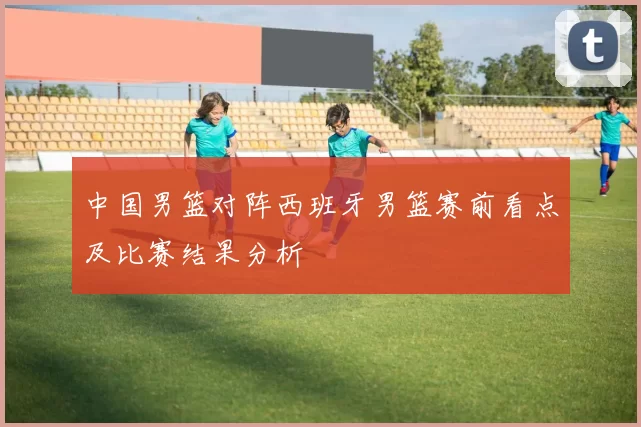 中国男篮对阵西班牙男篮赛前看点及比赛结果分析