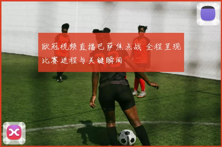 欧冠视频直播巴萨焦点战 全程呈现比赛进程与关键瞬间