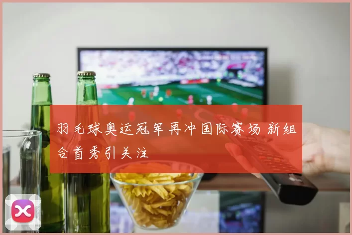 羽毛球奥运冠军再冲国际赛场 新组合首秀引关注