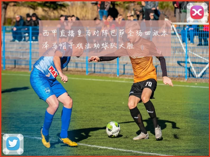 西甲直播皇马对阵巴萨全场回放本泽马帽子戏法助球队大胜