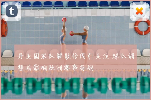 丹麦国家队解散传闻引关注 球队调整或影响欧洲赛事备战