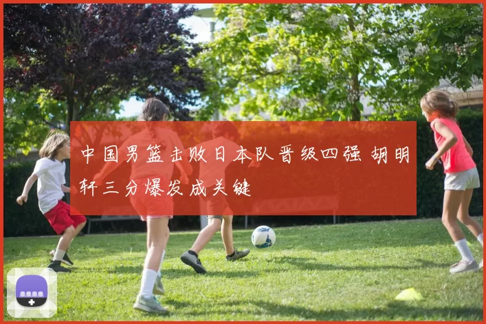 中国男篮击败日本队晋级四强 胡明轩三分爆发成关键