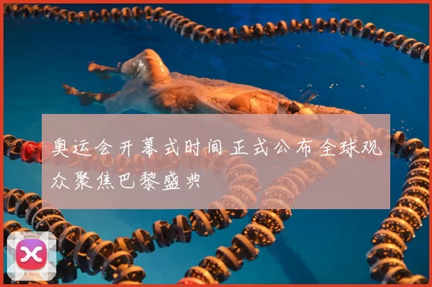 奥运会开幕式时间正式公布全球观众聚焦巴黎盛典