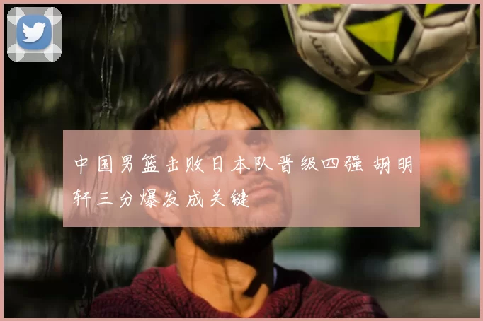 中国男篮击败日本队晋级四强 胡明轩三分爆发成关键