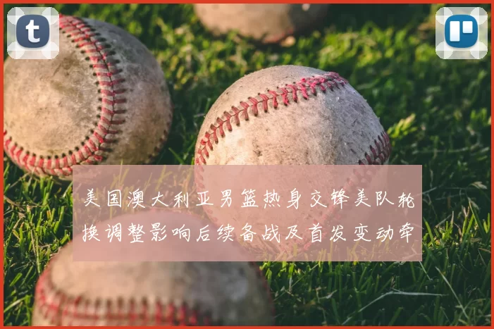 美国澳大利亚男篮热身交锋美队轮换调整影响后续备战及首发变动牵动战术