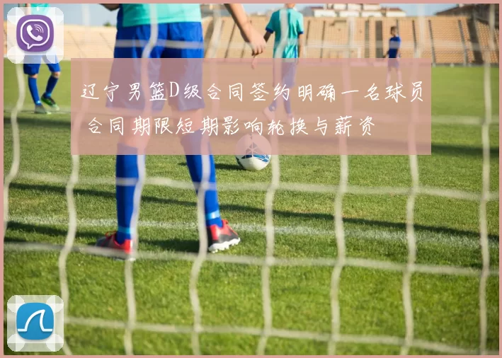 辽宁男篮D级合同签约明确一名球员 合同期限短期影响轮换与薪资