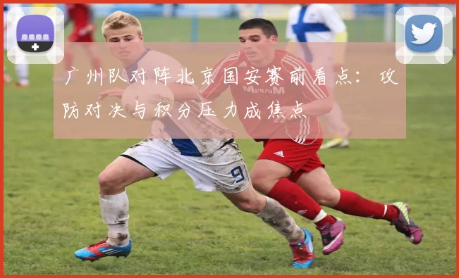 广州队对阵北京国安赛前看点：攻防对决与积分压力成焦点