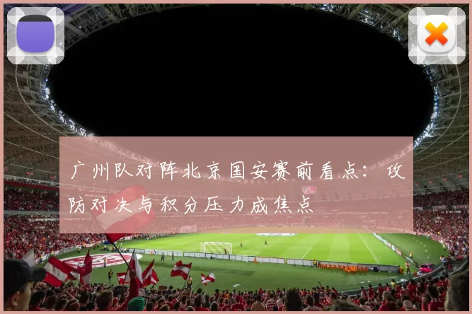 广州队对阵北京国安赛前看点：攻防对决与积分压力成焦点