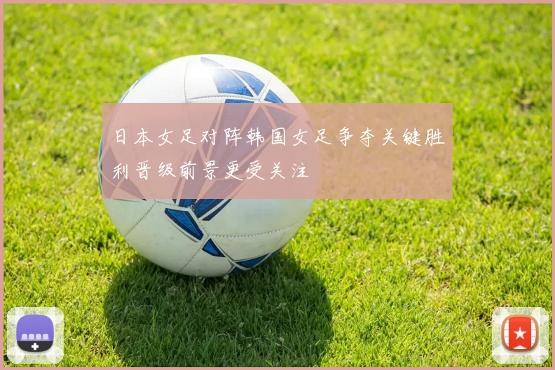 日本女足对阵韩国女足争夺关键胜利晋级前景更受关注