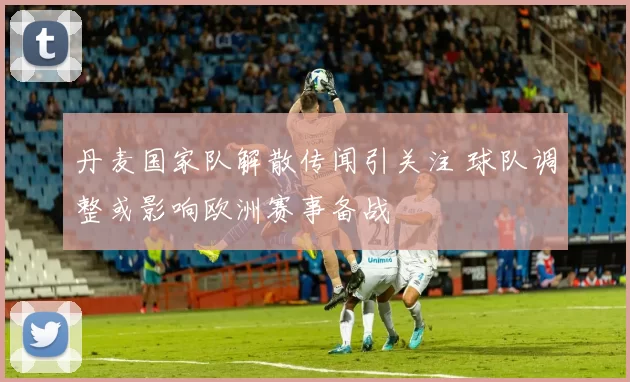 丹麦国家队解散传闻引关注 球队调整或影响欧洲赛事备战