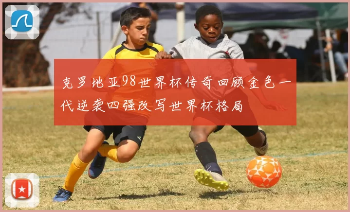 克罗地亚98世界杯传奇回顾金色一代逆袭四强改写世界杯格局