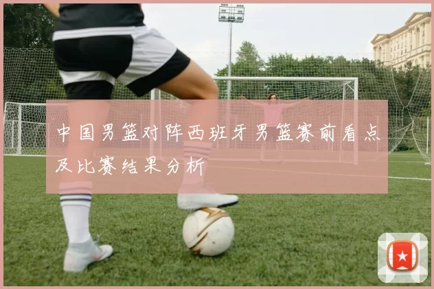 中国男篮对阵西班牙男篮赛前看点及比赛结果分析