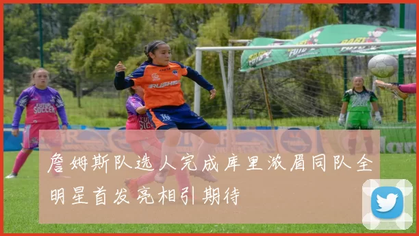 詹姆斯队选人完成库里浓眉同队全明星首发亮相引期待