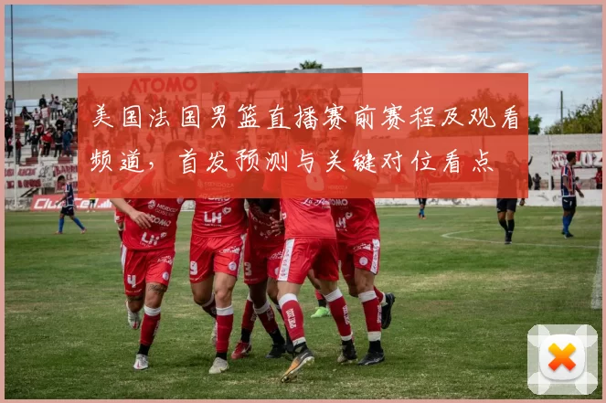 美国法国男篮直播赛前赛程及观看频道，首发预测与关键对位看点