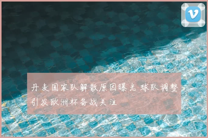 丹麦国家队解散原因曝光 球队调整引发欧洲杯备战关注