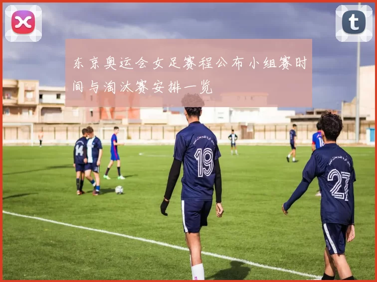 东京奥运会女足赛程公布小组赛时间与淘汰赛安排一览