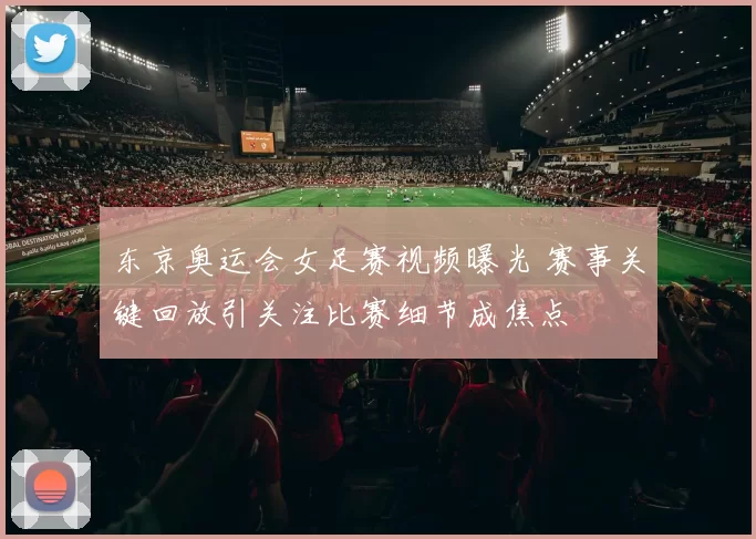 东京奥运会女足赛视频曝光 赛事关键回放引关注比赛细节成焦点