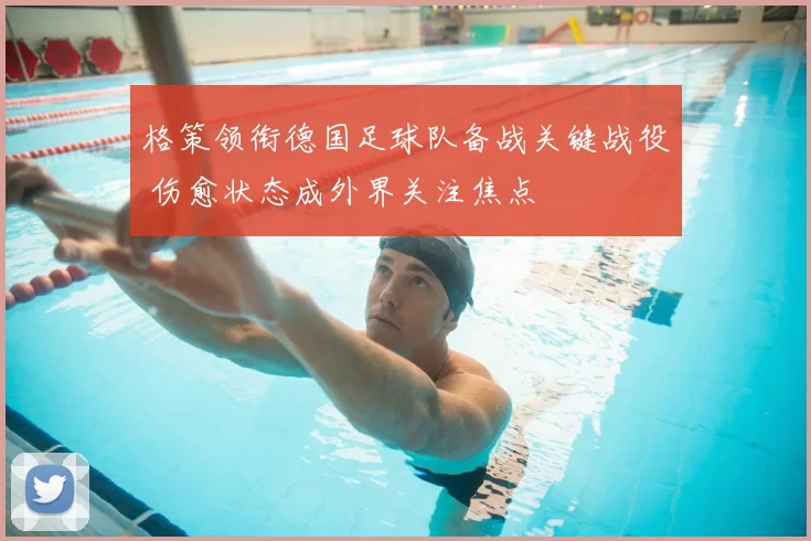 格策领衔德国足球队备战关键战役 伤愈状态成外界关注焦点