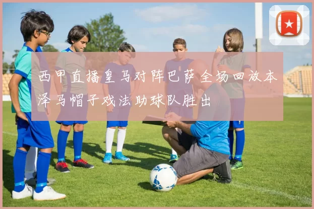 西甲直播皇马对阵巴萨全场回放本泽马帽子戏法助球队胜出