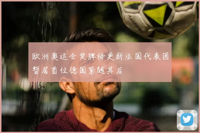 欧洲奥运会奖牌榜更新法国代表团暂居首位德国紧随其后