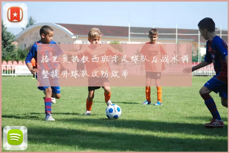 格里莫执教西班牙足球队后战术调整提升球队攻防效率