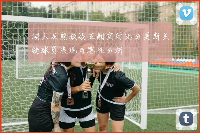 湖人灰熊激战正酣实时比分更新关键球员表现与赛况分析