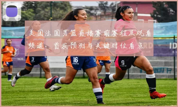 美国法国男篮直播赛前赛程及观看频道，首发预测与关键对位看点