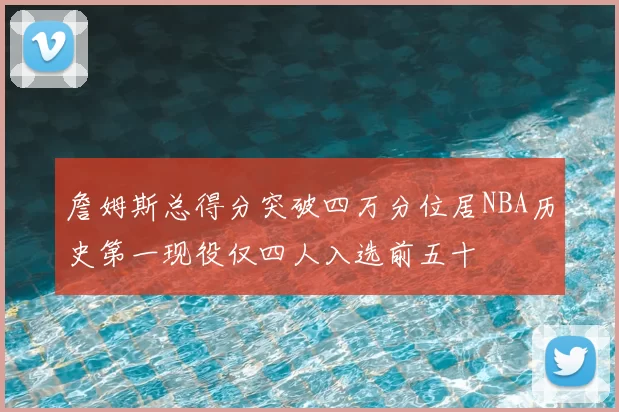 詹姆斯总得分突破四万分位居NBA历史第一现役仅四人入选前五十