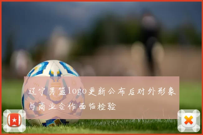 辽宁男篮logo更新公布后对外形象与商业合作面临检验