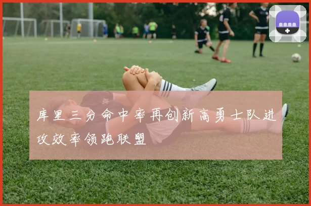 库里三分命中率再创新高勇士队进攻效率领跑联盟
